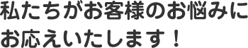 私たちがお客様のお悩みに お応えいたします！